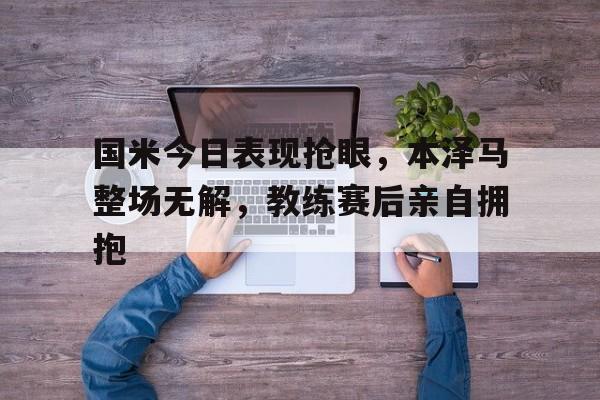 国米今日表现抢眼，本泽马整场无解，教练赛后亲自拥抱